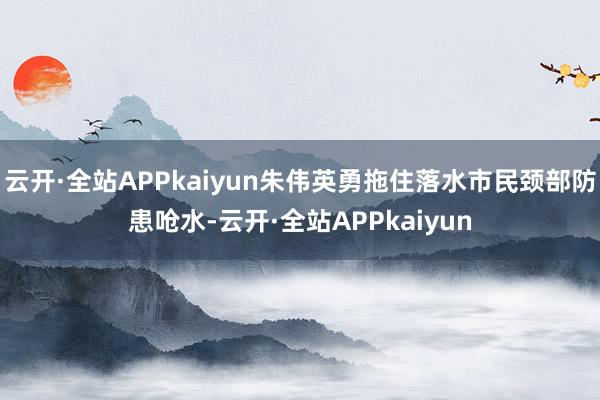 云开·全站APPkaiyun朱伟英勇拖住落水市民颈部防患呛水-云开·全站APPkaiyun