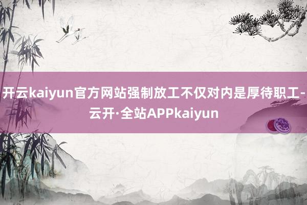 开云kaiyun官方网站强制放工不仅对内是厚待职工-云开·全站APPkaiyun