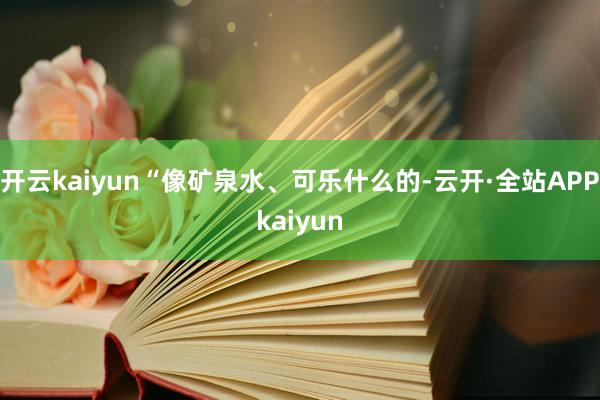 开云kaiyun“像矿泉水、可乐什么的-云开·全站APPkaiyun