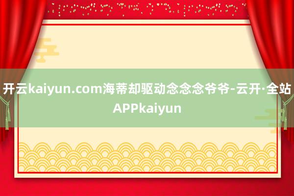 开云kaiyun.com海蒂却驱动念念念爷爷-云开·全站APPkaiyun