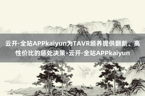 云开·全站APPkaiyun为TAVR颐养提供翻新、高性价比的惩处决策-云开·全站APPkaiyun