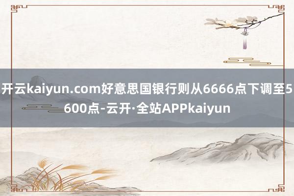 开云kaiyun.com好意思国银行则从6666点下调至5600点-云开·全站APPkaiyun