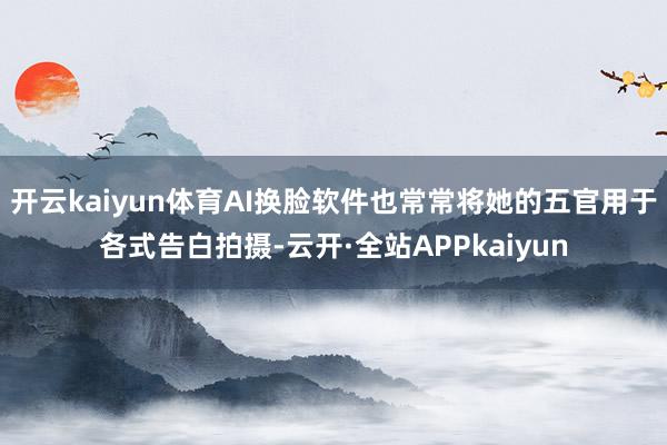 开云kaiyun体育AI换脸软件也常常将她的五官用于各式告白拍摄-云开·全站APPkaiyun