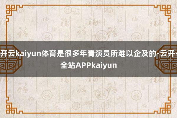 开云kaiyun体育是很多年青演员所难以企及的-云开·全站APPkaiyun