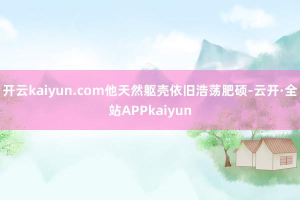 开云kaiyun.com他天然躯壳依旧浩荡肥硕-云开·全站APPkaiyun