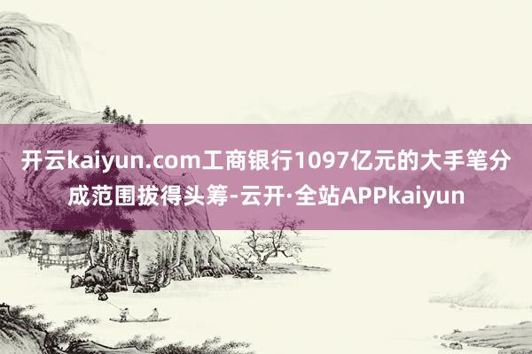 开云kaiyun.com工商银行1097亿元的大手笔分成范围拔得头筹-云开·全站APPkaiyun