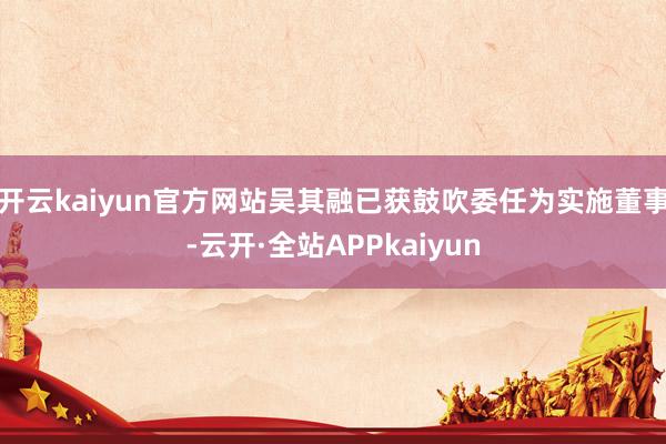 开云kaiyun官方网站吴其融已获鼓吹委任为实施董事-云开·全站APPkaiyun
