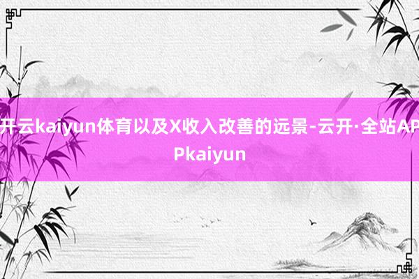 开云kaiyun体育以及X收入改善的远景-云开·全站APPkaiyun