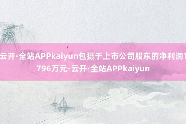 云开·全站APPkaiyun包摄于上市公司股东的净利润1796万元-云开·全站APPkaiyun