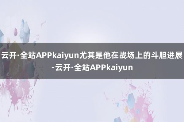 云开·全站APPkaiyun尤其是他在战场上的斗胆进展-云开·全站APPkaiyun