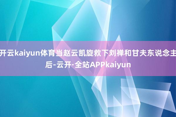 开云kaiyun体育当赵云凯旋救下刘禅和甘夫东说念主后-云开·全站APPkaiyun