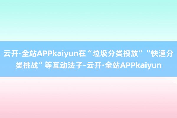 云开·全站APPkaiyun在“垃圾分类投放”“快速分类挑战”等互动法子-云开·全站APPkaiyun