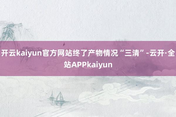 开云kaiyun官方网站终了产物情况“三清”-云开·全站APPkaiyun