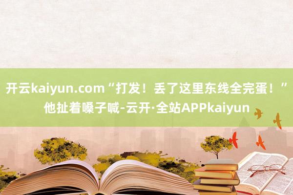 开云kaiyun.com“打发！丢了这里东线全完蛋！”他扯着嗓子喊-云开·全站APPkaiyun