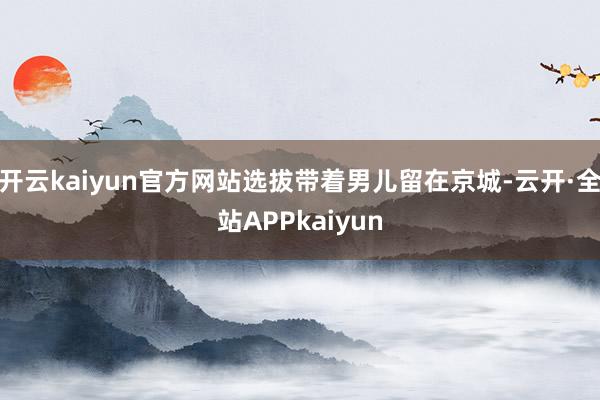 开云kaiyun官方网站选拔带着男儿留在京城-云开·全站APPkaiyun