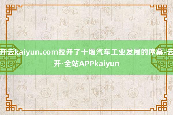 开云kaiyun.com拉开了十堰汽车工业发展的序幕-云开·全站APPkaiyun