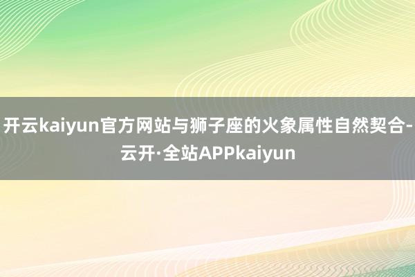 开云kaiyun官方网站与狮子座的火象属性自然契合-云开·全站APPkaiyun