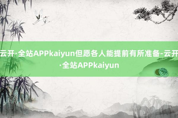 云开·全站APPkaiyun但愿各人能提前有所准备-云开·全站APPkaiyun
