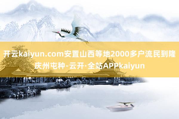 开云kaiyun.com安置山西等地2000多户流民到隆庆州屯种-云开·全站APPkaiyun