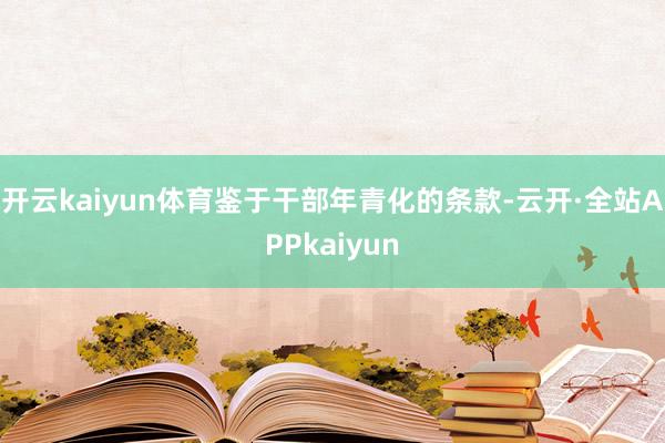 开云kaiyun体育鉴于干部年青化的条款-云开·全站APPkaiyun