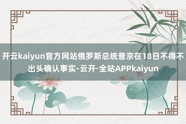 开云kaiyun官方网站俄罗斯总统普京在18日不得不出头确认事实-云开·全站APPkaiyun