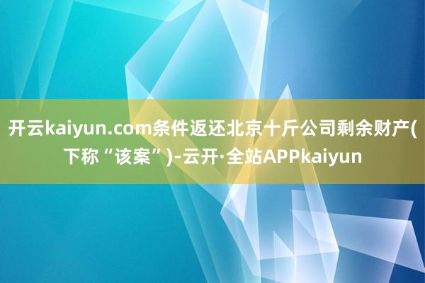 开云kaiyun.com条件返还北京十斤公司剩余财产(下称“该案”)-云开·全站APPkaiyun