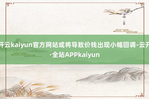 开云kaiyun官方网站或将导致价钱出现小幅回调-云开·全站APPkaiyun