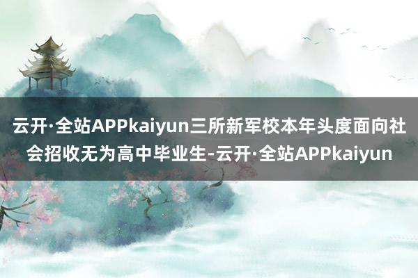 云开·全站APPkaiyun三所新军校本年头度面向社会招收无为高中毕业生-云开·全站APPkaiyun