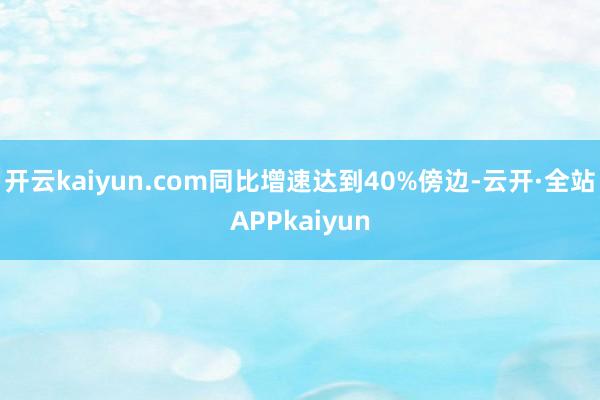 开云kaiyun.com同比增速达到40%傍边-云开·全站APPkaiyun