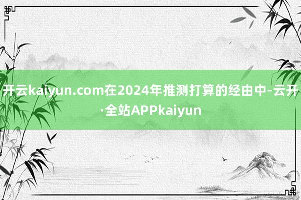 开云kaiyun.com在2024年推测打算的经由中-云开·全站APPkaiyun
