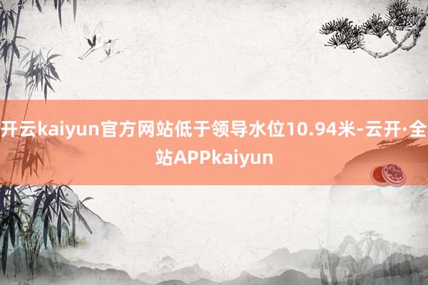 开云kaiyun官方网站低于领导水位10.94米-云开·全站APPkaiyun