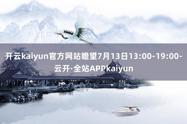 开云kaiyun官方网站瞻望7月13日13:00-19:00-云开·全站APPkaiyun
