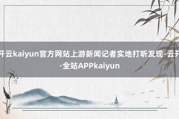 开云kaiyun官方网站上游新闻记者实地打听发现-云开·全站APPkaiyun