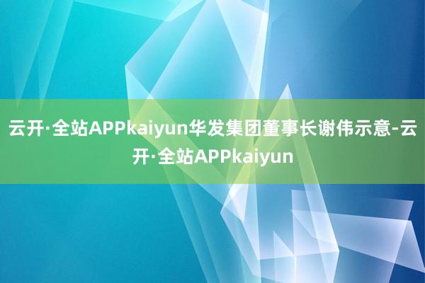 云开·全站APPkaiyun　　华发集团董事长谢伟示意-云开·全站APPkaiyun