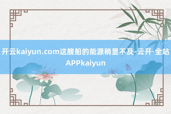 开云kaiyun.com这艘船的能源稍显不及-云开·全站APPkaiyun