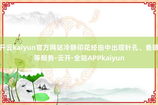 开云kaiyun官方网站冷静印花经由中出现针孔、鱼眼等颓势-云开·全站APPkaiyun