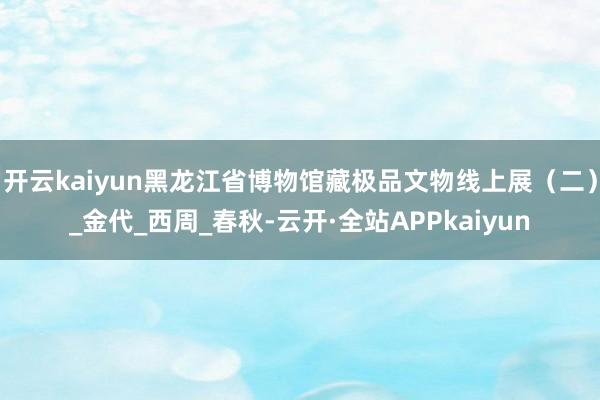 开云kaiyun黑龙江省博物馆藏极品文物线上展(二)_金代_西周_春秋-云开·全站APPkaiyun