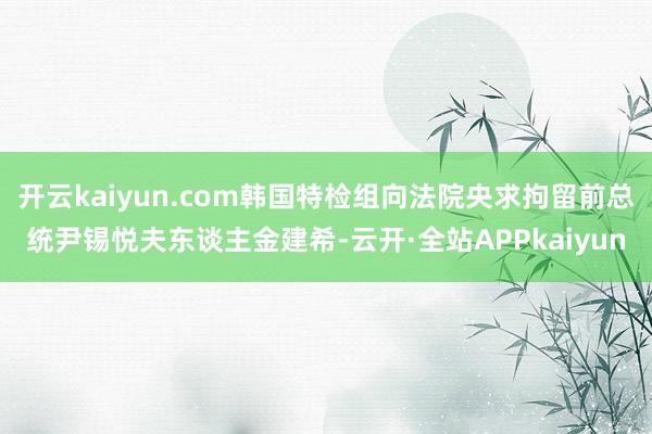 开云kaiyun.com韩国特检组向法院央求拘留前总统尹锡悦夫东谈主金建希-云开·全站APPkaiyun