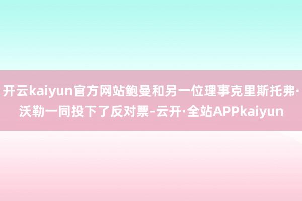 开云kaiyun官方网站鲍曼和另一位理事克里斯托弗·沃勒一同投下了反对票-云开·全站APPkaiyun
