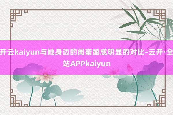 开云kaiyun与她身边的闺蜜酿成明显的对比-云开·全站APPkaiyun