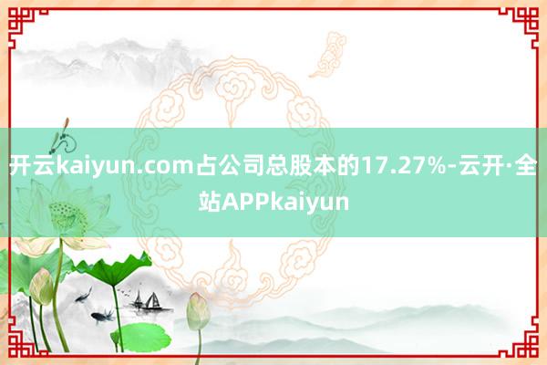开云kaiyun.com占公司总股本的17.27%-云开·全站APPkaiyun