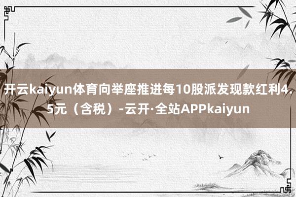 开云kaiyun体育向举座推进每10股派发现款红利4.5元（含税）-云开·全站APPkaiyun