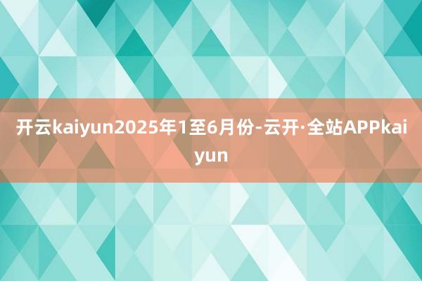 开云kaiyun　　2025年1至6月份-云开·全站APPkaiyun