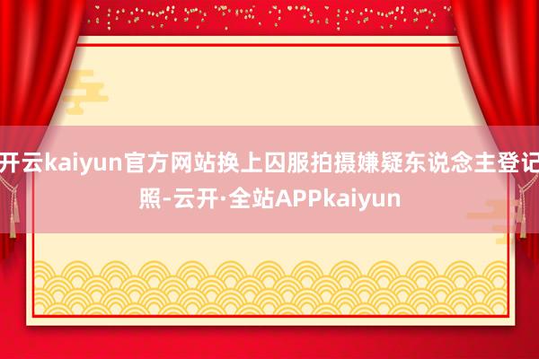 开云kaiyun官方网站换上囚服拍摄嫌疑东说念主登记照-云开·全站APPkaiyun