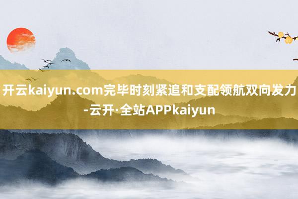 开云kaiyun.com完毕时刻紧追和支配领航双向发力-云开·全站APPkaiyun
