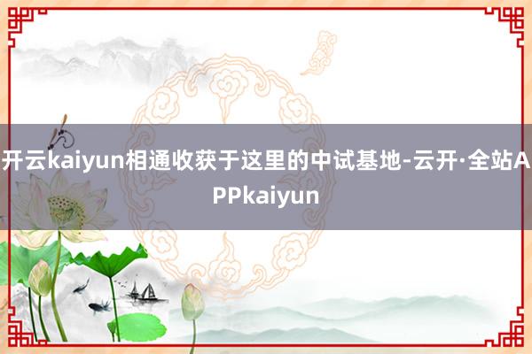 开云kaiyun相通收获于这里的中试基地-云开·全站APPkaiyun